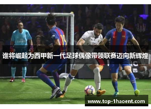 谁将崛起为西甲新一代足球偶像带领联赛迈向新辉煌