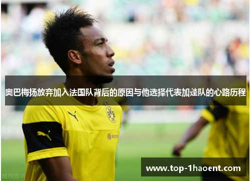 奥巴梅扬放弃加入法国队背后的原因与他选择代表加蓬队的心路历程 奥巴梅扬放弃加入法国队背后的原因与他选择代表加蓬队的心路历程