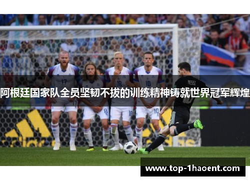 阿根廷国家队全员坚韧不拔的训练精神铸就世界冠军辉煌 阿根廷国家队全员坚韧不拔的训练精神铸就世界冠军辉煌